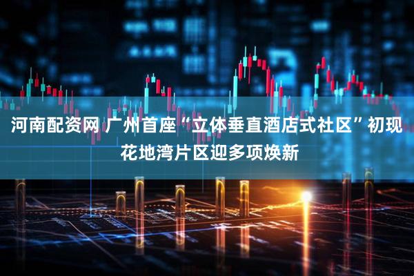 河南配资网 广州首座“立体垂直酒店式社区”初现 花地湾片区迎多项焕新