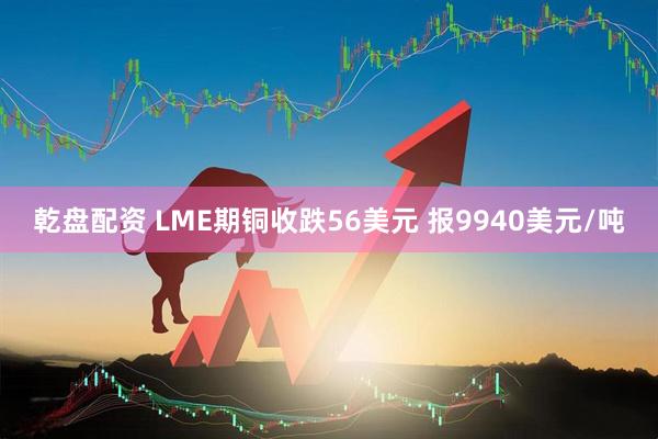乾盘配资 LME期铜收跌56美元 报9940美元/吨