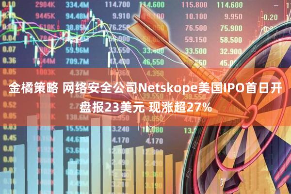 金橘策略 网络安全公司Netskope美国IPO首日开盘报23美元 现涨超27%