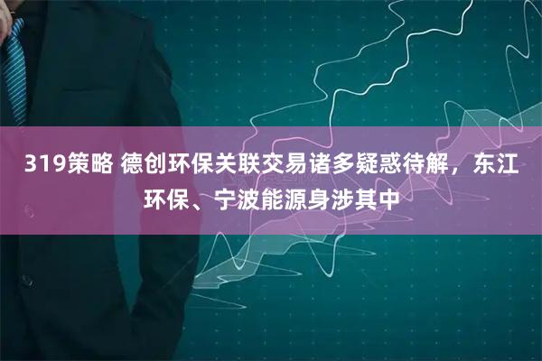 319策略 德创环保关联交易诸多疑惑待解，东江环保、宁波能源身涉其中