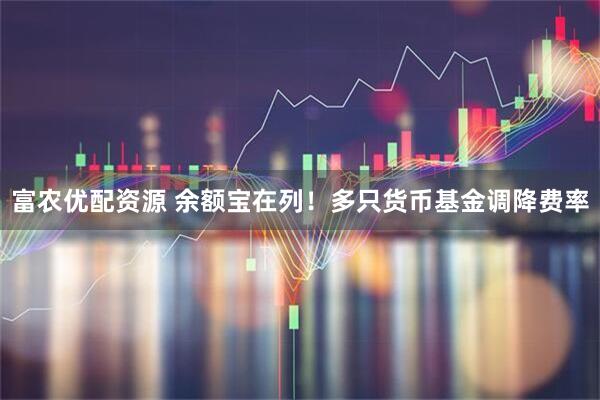 富农优配资源 余额宝在列！多只货币基金调降费率