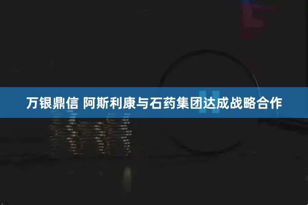万银鼎信 阿斯利康与石药集团达成战略合作