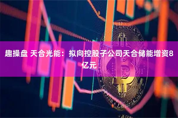 趣操盘 天合光能：拟向控股子公司天合储能增资8亿元