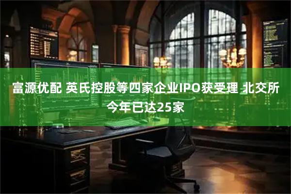 富源优配 英氏控股等四家企业IPO获受理 北交所今年已达25家