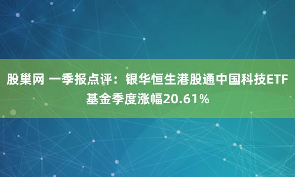 股巢网 一季报点评：银华恒生港股通中国科技ETF基金季度涨幅20.61%