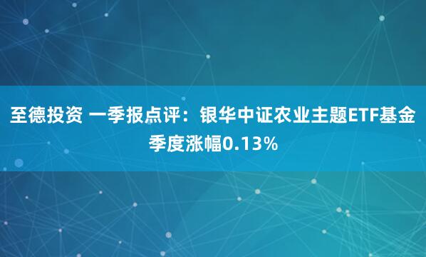 至德投资 一季报点评：银华中证农业主题ETF基金季度涨幅0.13%