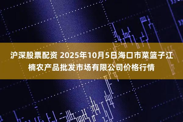 沪深股票配资 2025年10月5日海口市菜篮子江楠农产品批发市场有限公司价格行情