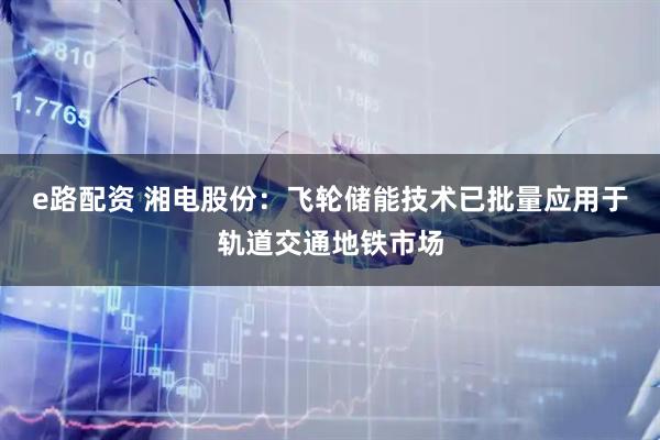 e路配资 湘电股份：飞轮储能技术已批量应用于轨道交通地铁市场