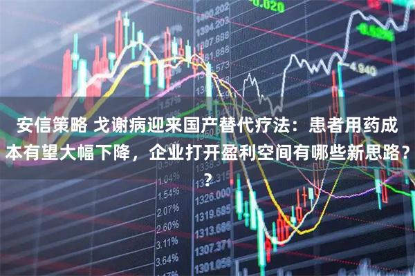 安信策略 戈谢病迎来国产替代疗法：患者用药成本有望大幅下降，企业打开盈利空间有哪些新思路？