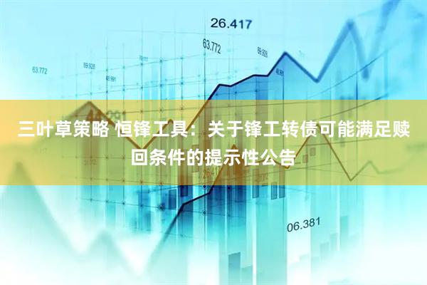 三叶草策略 恒锋工具：关于锋工转债可能满足赎回条件的提示性公告