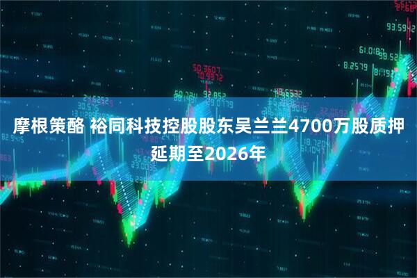 摩根策酪 裕同科技控股股东吴兰兰4700万股质押延期至2026年