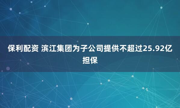 保利配资 滨江集团为子公司提供不超过25.92亿担保