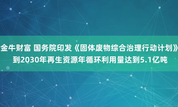 金牛财富 国务院印发《固体废物综合治理行动计划》 到2030年再生资源年循环利用量达到5.1亿吨