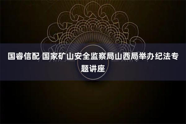 国睿信配 国家矿山安全监察局山西局举办纪法专题讲座
