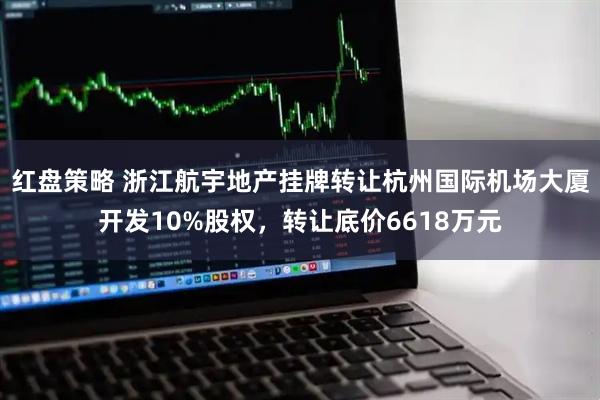红盘策略 浙江航宇地产挂牌转让杭州国际机场大厦开发10%股权，转让底价6618万元