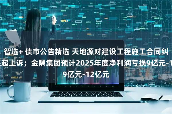 智选+ 债市公告精选 天地源对建设工程施工合同纠纷案提起上诉；金隅集团预计2025年度净利润亏损9亿元-12亿元