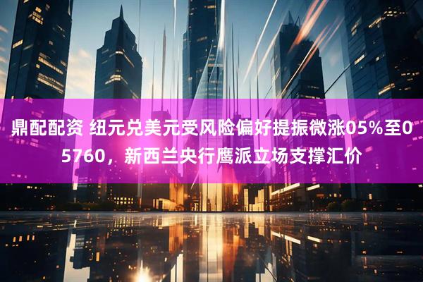 鼎配配资 纽元兑美元受风险偏好提振微涨05%至05760，新西兰央行鹰派立场支撑汇价