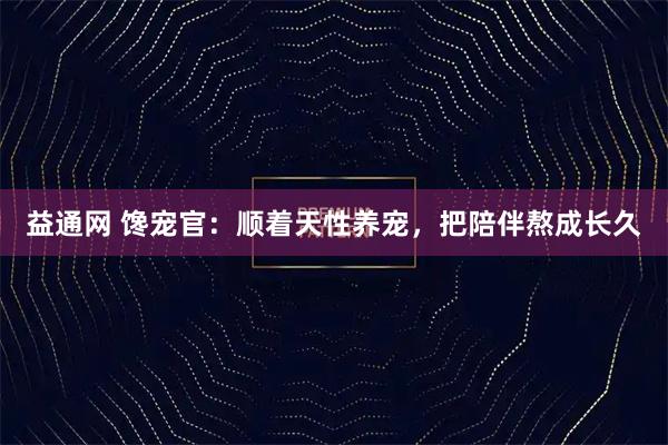益通网 馋宠官：顺着天性养宠，把陪伴熬成长久