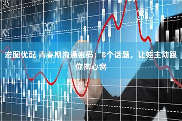 宏图优配 青春期沟通密码：8个话题，让娃主动跟你掏心窝