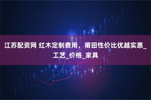 江苏配资网 红木定制费用，莆田性价比优越实惠_工艺_价格_家具