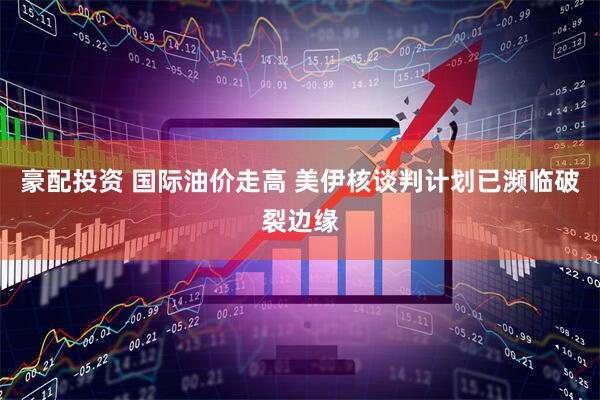 豪配投资 国际油价走高 美伊核谈判计划已濒临破裂边缘