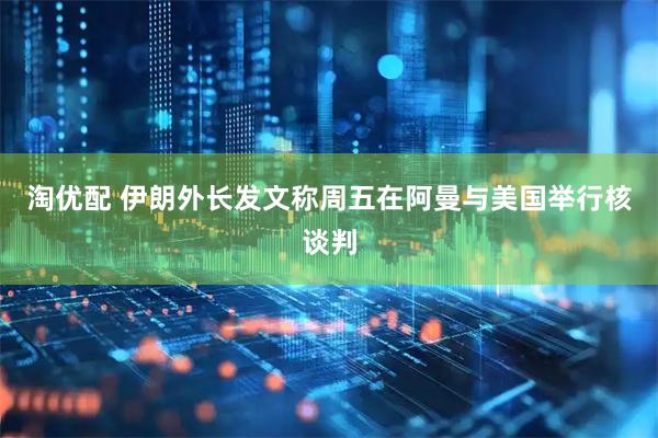 淘优配 伊朗外长发文称周五在阿曼与美国举行核谈判